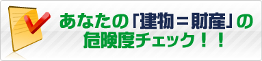 あなたの「建物＝財産」の危険度チェック！！